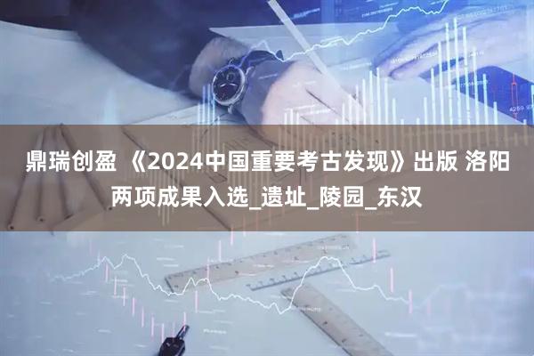 鼎瑞创盈 《2024中国重要考古发现》出版 洛阳两项成果入选_遗址_陵园_东汉