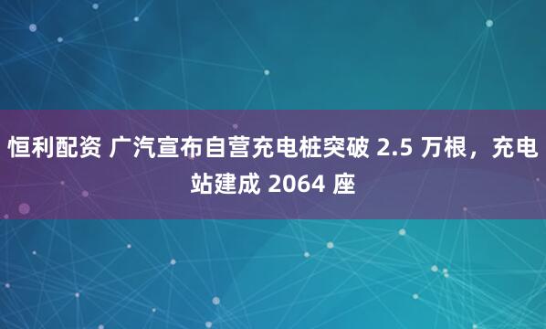 恒利配资 广汽宣布自营充电桩突破 2.5 万根，充电站建成 2064 座