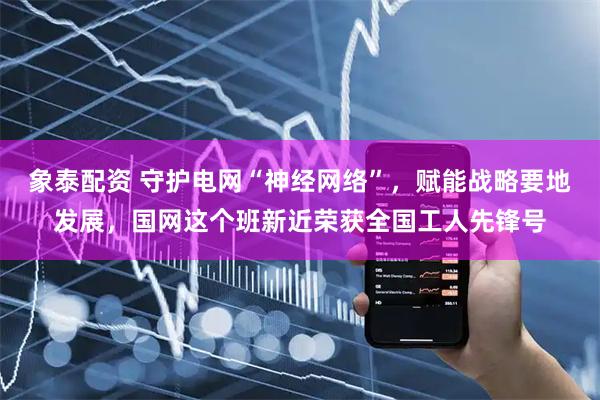 象泰配资 守护电网“神经网络”，赋能战略要地发展，国网这个班新近荣获全国工人先锋号